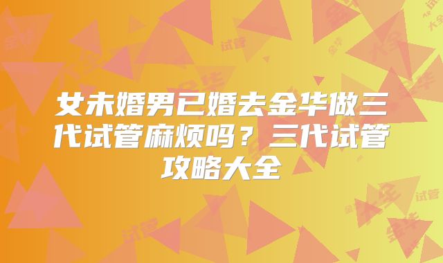 女未婚男已婚去金华做三代试管麻烦吗?三代试管攻略大全