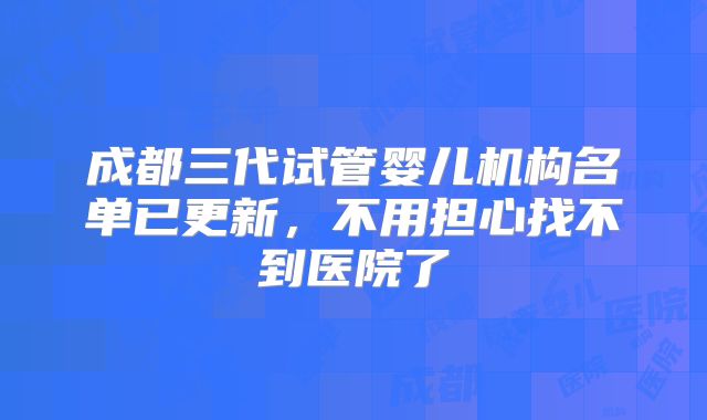 成都三代试管婴儿机构名单已更新,不用担心找不到医院了