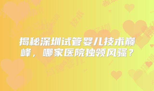 揭秘深圳试管婴儿技术巅峰，哪家医院独领风骚？