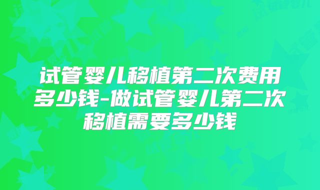 试管婴儿移植第二次费用多少钱-做试管婴儿第二次移植需要多少钱