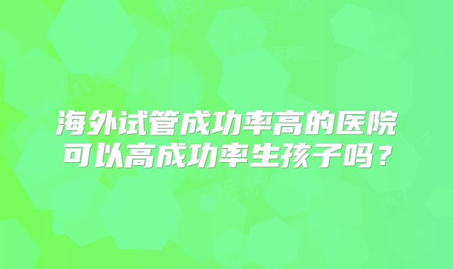 海外试管成功率高的医院可以高成功率生孩子吗?