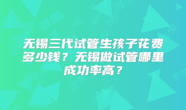 无锡三代试管生孩子花费多少钱？无锡做试管哪里成功率高？