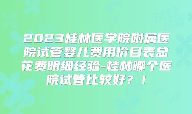 2023桂林医学院附属医院试管婴儿费用价目表总花费明细经验-桂林哪个医院试管比较好?!