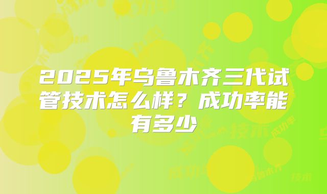 2025年乌鲁木齐三代试管技术怎么样?成功率能有多少