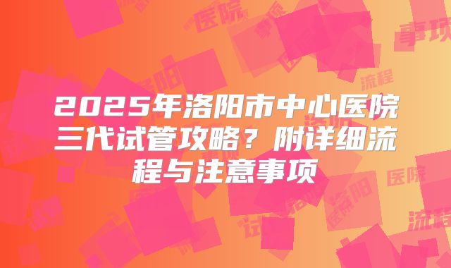 2025年洛阳市中心医院三代试管攻略？附详细流程与注意事项