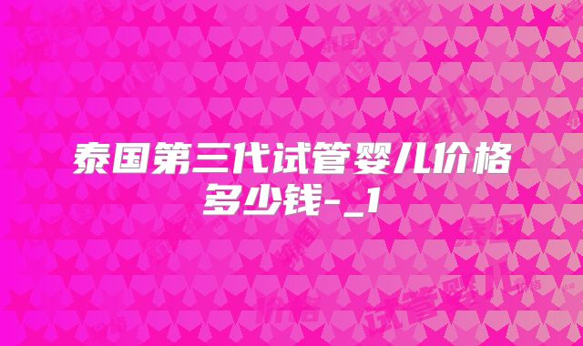 泰国第三代试管婴儿价格多少钱-_1
