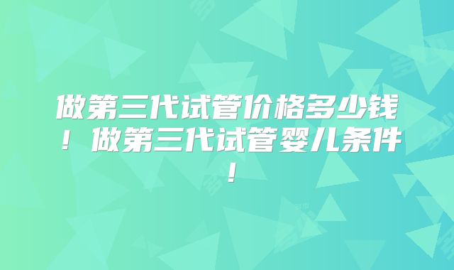 做第三代试管价格多少钱！做第三代试管婴儿条件！