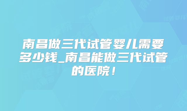 南昌做三代试管婴儿需要多少钱_南昌能做三代试管的医院!
