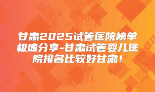 甘肃2025试管医院榜单极速分享-甘肃试管婴儿医院排名比较好甘肃!