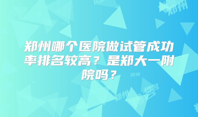 郑州哪个医院做试管成功率排名较高?是郑大一附院吗?