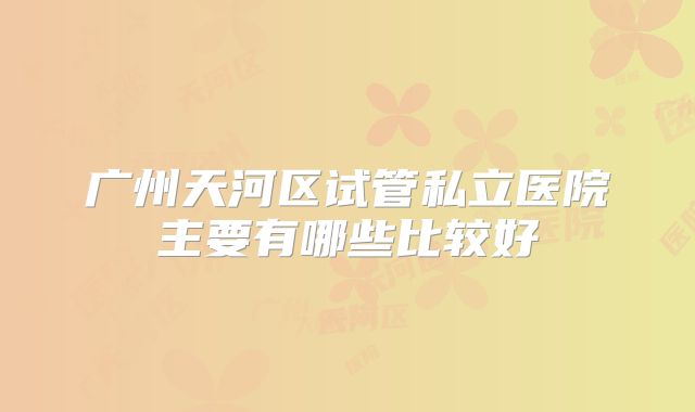 广州天河区试管私立医院主要有哪些比较好