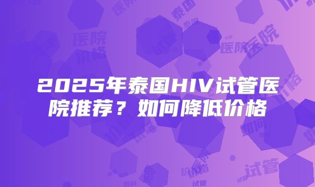 2025年泰国HIV试管医院推荐？如何降低价格
