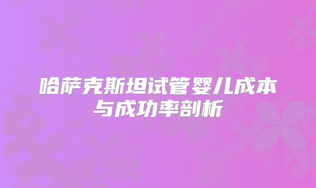 哈萨克斯坦试管婴儿成本与成功率剖析