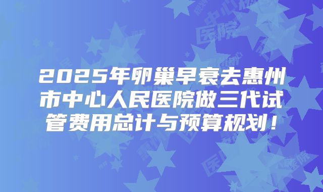 2025年卵巢早衰去惠州市中心人民医院做三代试管费用总计与预算规划！