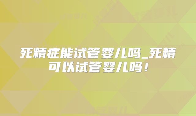 死精症能试管婴儿吗_死精可以试管婴儿吗！