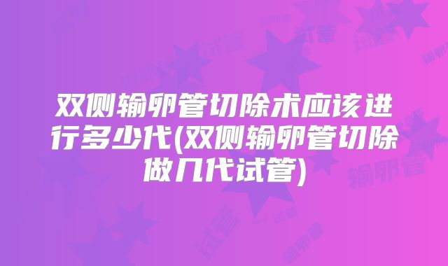 双侧输卵管切除术应该进行多少代(双侧输卵管切除做几代试管)