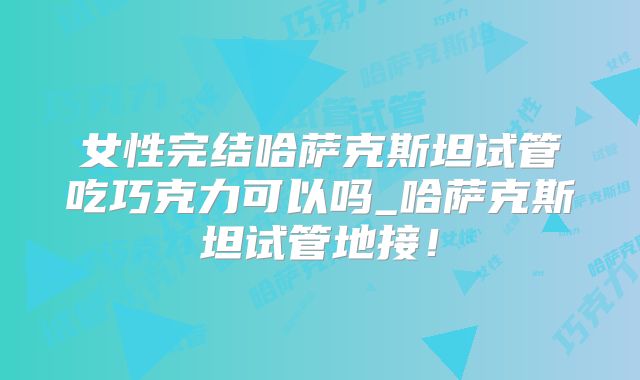 女性完结哈萨克斯坦试管吃巧克力可以吗_哈萨克斯坦试管地接！