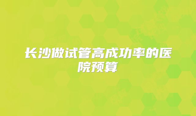 长沙做试管高成功率的医院预算