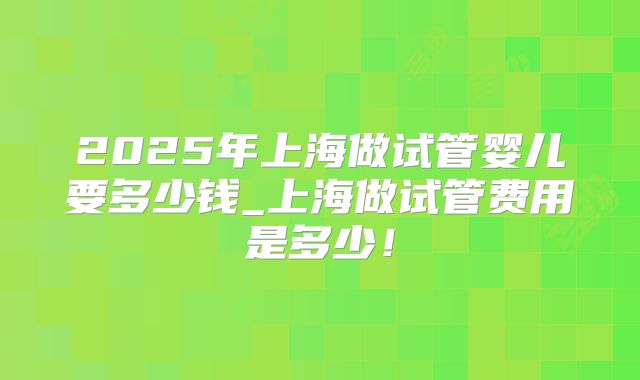 2025年上海做试管婴儿要多少钱_上海做试管费用是多少！