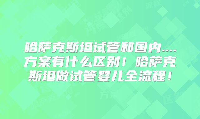 哈萨克斯坦试管和国内....方案有什么区别！哈萨克斯坦做试管婴儿全流程！