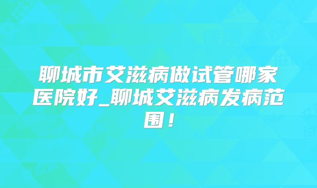 聊城市艾滋病做试管哪家医院好_聊城艾滋病发病范围！