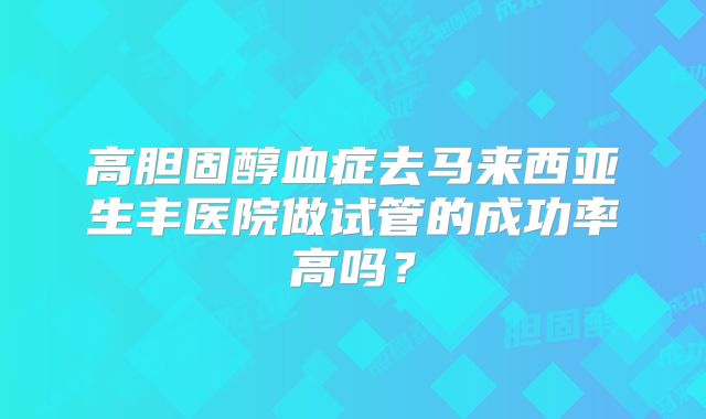 高胆固醇血症去马来西亚生丰医院做试管的成功率高吗？