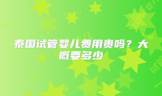 泰国试管婴儿费用贵吗?大概要多少