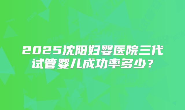 2025沈阳妇婴医院三代试管婴儿成功率多少?