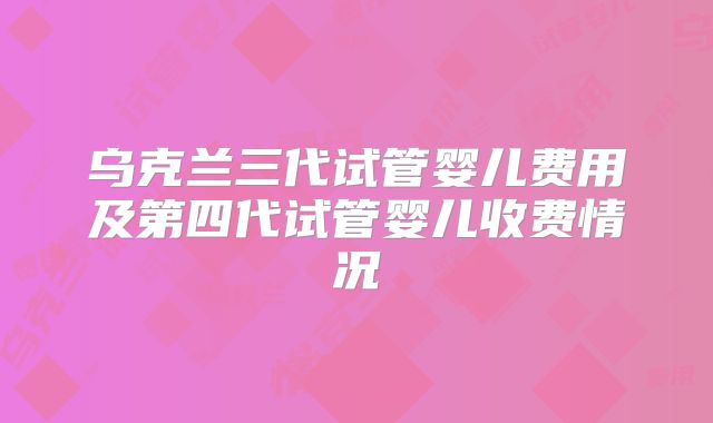 乌克兰三代试管婴儿费用及第四代试管婴儿收费情况