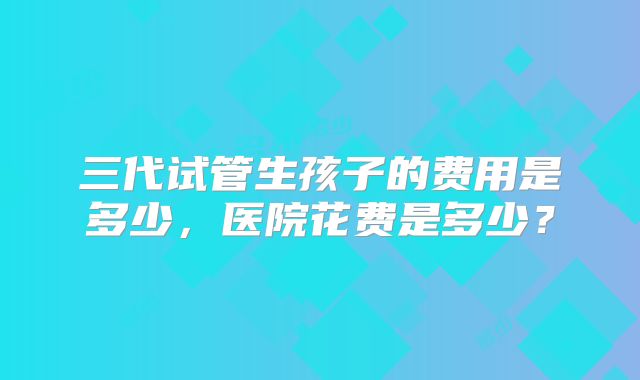 三代试管生孩子的费用是多少，医院花费是多少？