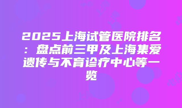 2025上海试管医院排名：盘点前三甲及上海集爱遗传与不育诊疗中心等一览