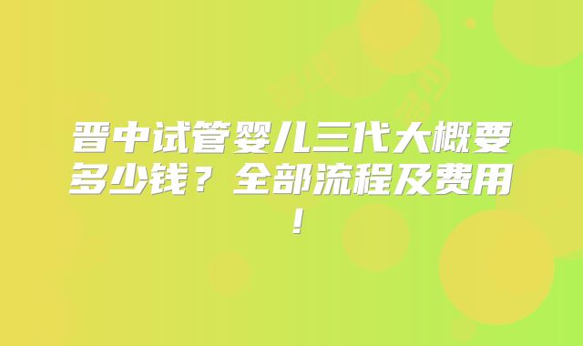 晋中试管婴儿三代大概要多少钱?全部流程及费用!