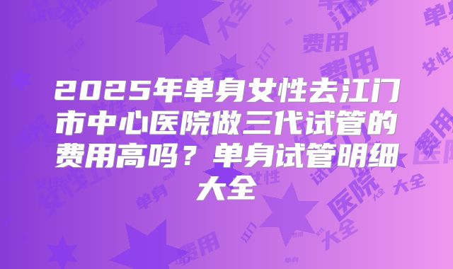 2025年单身女性去江门市中心医院做三代试管的费用高吗?单身试管明细大全