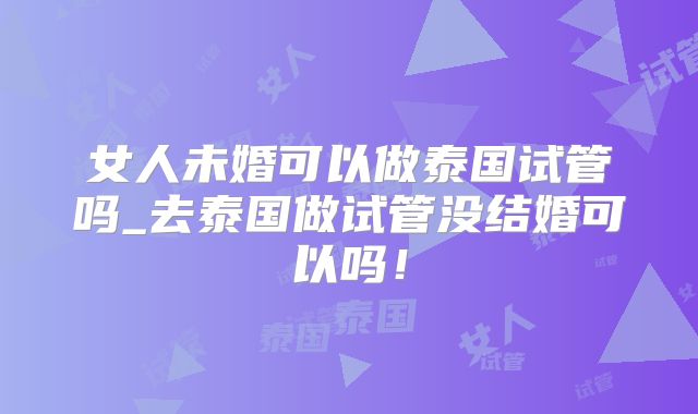 女人未婚可以做泰国试管吗_去泰国做试管没结婚可以吗!