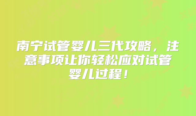 南宁试管婴儿三代攻略，注意事项让你轻松应对试管婴儿过程！