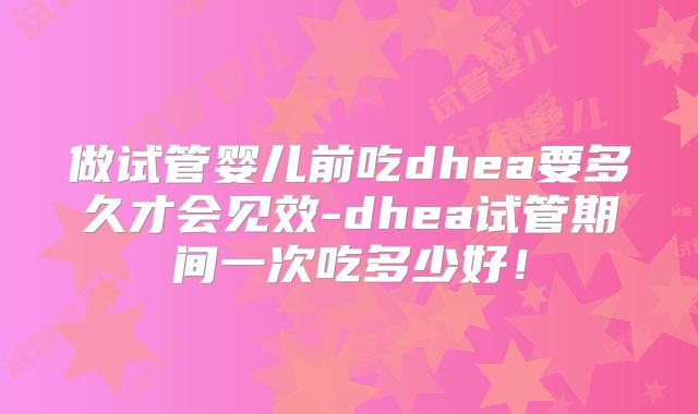 做试管婴儿前吃dhea要多久才会见效-dhea试管期间一次吃多少好!
