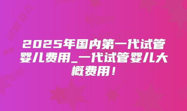 2025年国内第一代试管婴儿费用_一代试管婴儿大概费用!