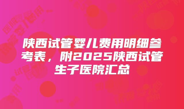 陕西试管婴儿费用明细参考表，附2025陕西试管生子医院汇总