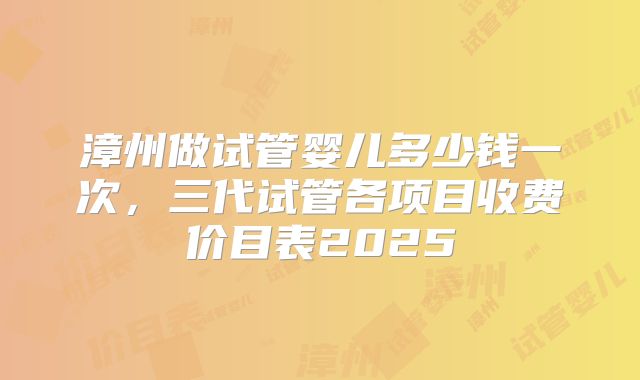 漳州做试管婴儿多少钱一次，三代试管各项目收费价目表2025