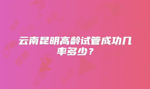 云南昆明高龄试管成功几率多少？