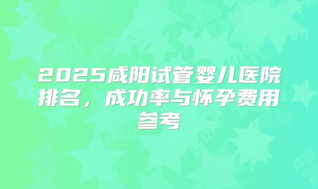 2025咸阳试管婴儿医院排名,成功率与怀孕费用参考