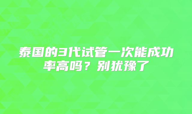 泰国的3代试管一次能成功率高吗？别犹豫了