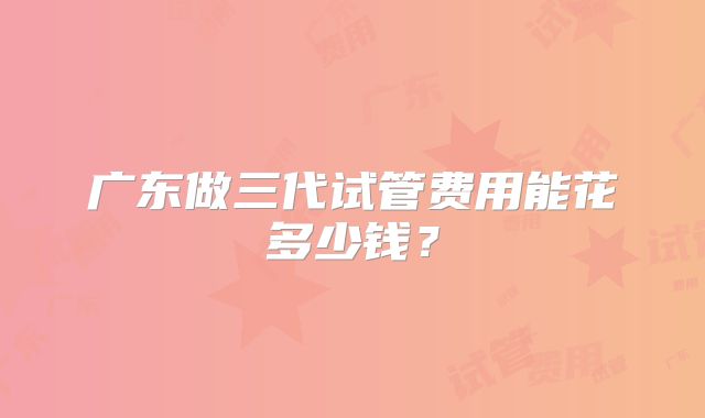 广东做三代试管费用能花多少钱?