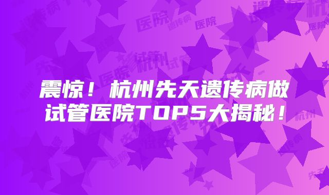 震惊!杭州先天遗传病做试管医院TOP5大揭秘!