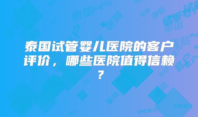 泰国试管婴儿医院的客户评价,哪些医院值得信赖?
