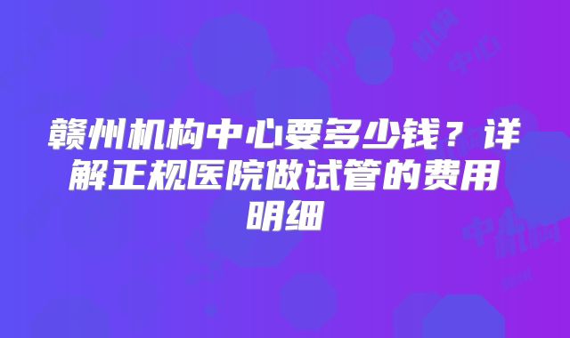 赣州机构中心要多少钱？详解正规医院做试管的费用明细