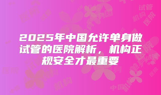 2025年中国允许单身做试管的医院解析,机构正规安全才最重要