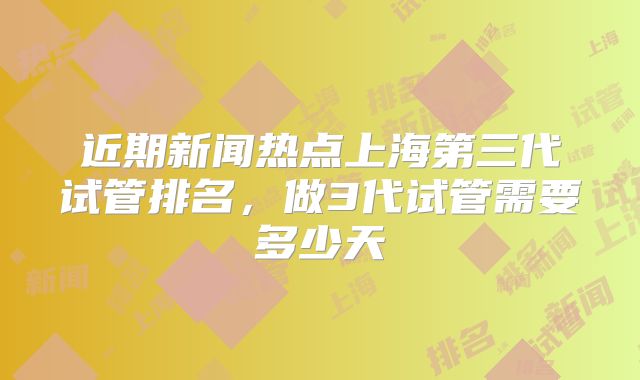 近期新闻热点上海第三代试管排名，做3代试管需要多少天