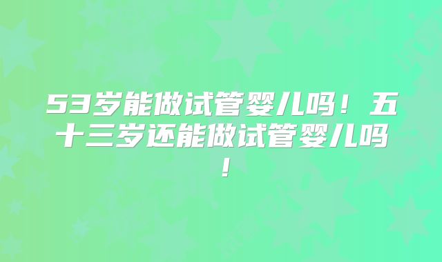 53岁能做试管婴儿吗!五十三岁还能做试管婴儿吗!