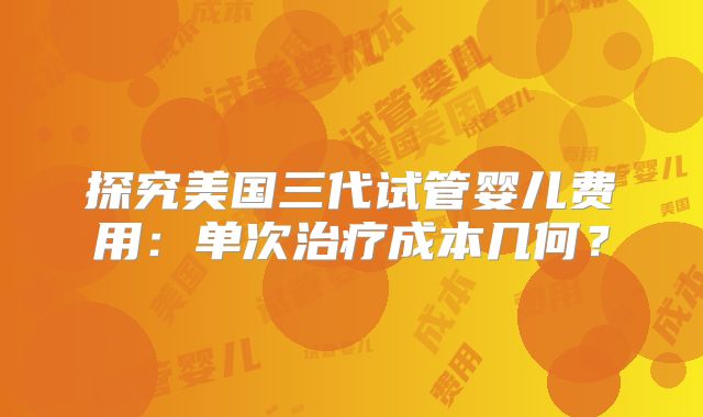 探究美国三代试管婴儿费用：单次治疗成本几何？